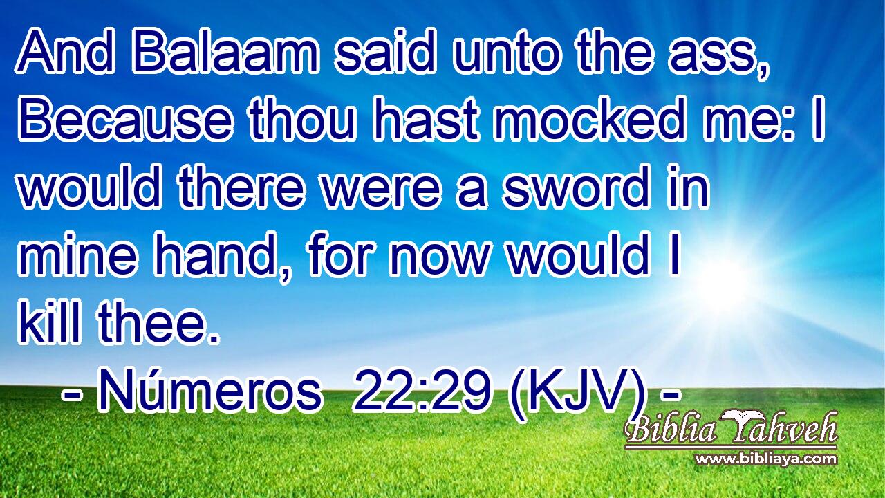 And Balaam said unto the ass, Because thou hast mocked me: I would there were a sword in mine hand, for now would I kill thee.