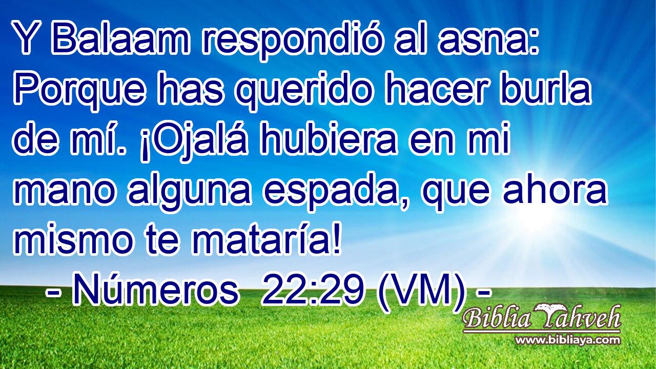  Y Balaam respondió al asna: Porque has querido hacer burla de mí. ¡Ojalá hubiera en mi mano alguna espada, que ahora mismo te mataría! 