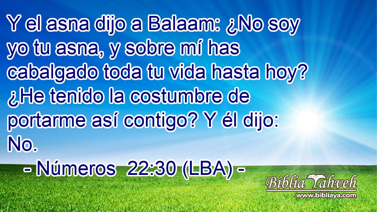 Y el asna dijo a Balaam: ¿No soy yo tu asna, y sobre mí has cabalgado toda tu vida hasta hoy? ¿He tenido la costumbre de portarme así contigo? Y él dijo: No.