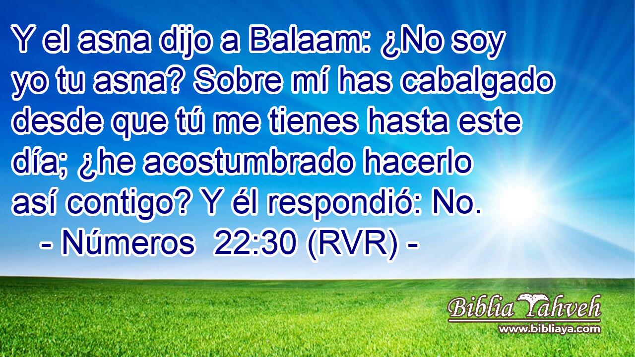 Y el asna dijo a Balaam: ¿No soy yo tu asna? Sobre mí has cabalgado desde que tú me tienes hasta este día; ¿he acostumbrado hacerlo así contigo? Y él respondió: No.