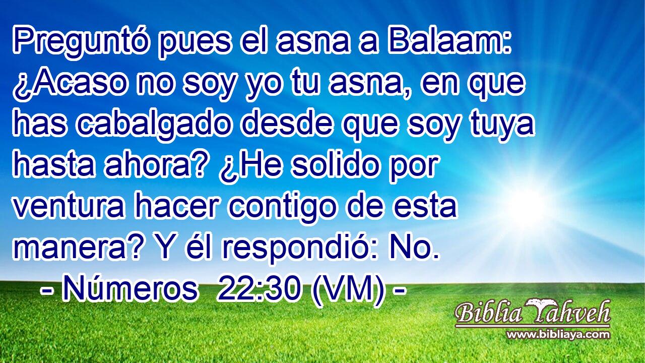  Preguntó pues el asna a Balaam: ¿Acaso no soy yo tu asna, en que has cabalgado desde que soy tuya hasta ahora? ¿He solido por ventura hacer contigo de esta manera? Y él respondió: No. 