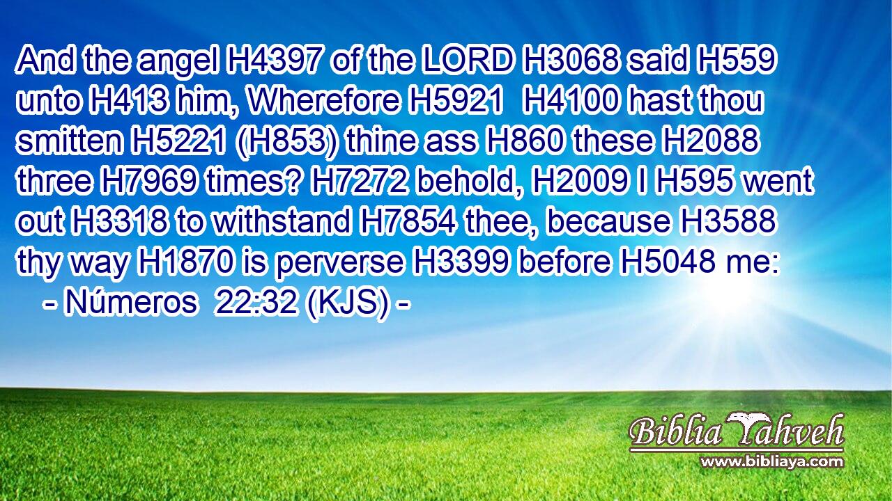 And the angel H4397 of the LORD H3068 said H559 unto H413 him, Wherefore H5921  H4100 hast thou smitten H5221 (H853) thine ass H860 these H2088 three H7969 times? H7272 behold, H2009 I H595 went out H3318 to withstand H7854 thee, because H3588 thy way H1870 is perverse H3399 before H5048 me: