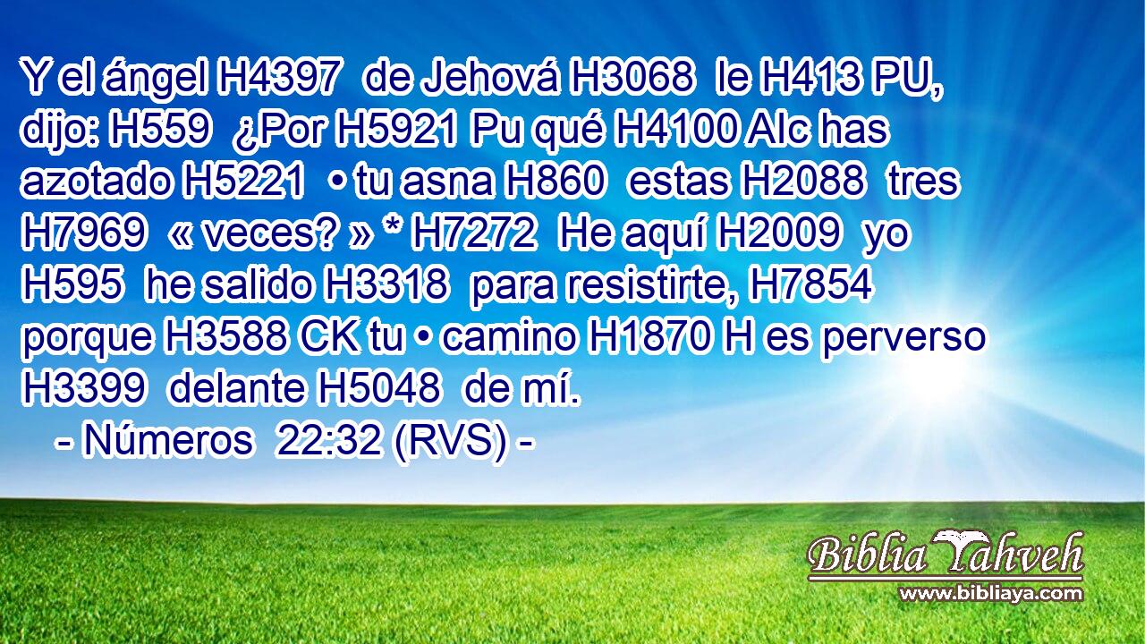 Y el ángel H4397  de Jehová H3068  le H413 PU,  dijo: H559  ¿Por H5921 Pu qué H4100 AIc has azotado H5221  • tu asna H860  estas H2088  tres H7969  « veces? » * H7272  He aquí H2009  yo H595  he salido H3318  para resistirte, H7854  porque H3588 CK tu • camino H1870 H es perverso H3399  delante H5048  de mí. 