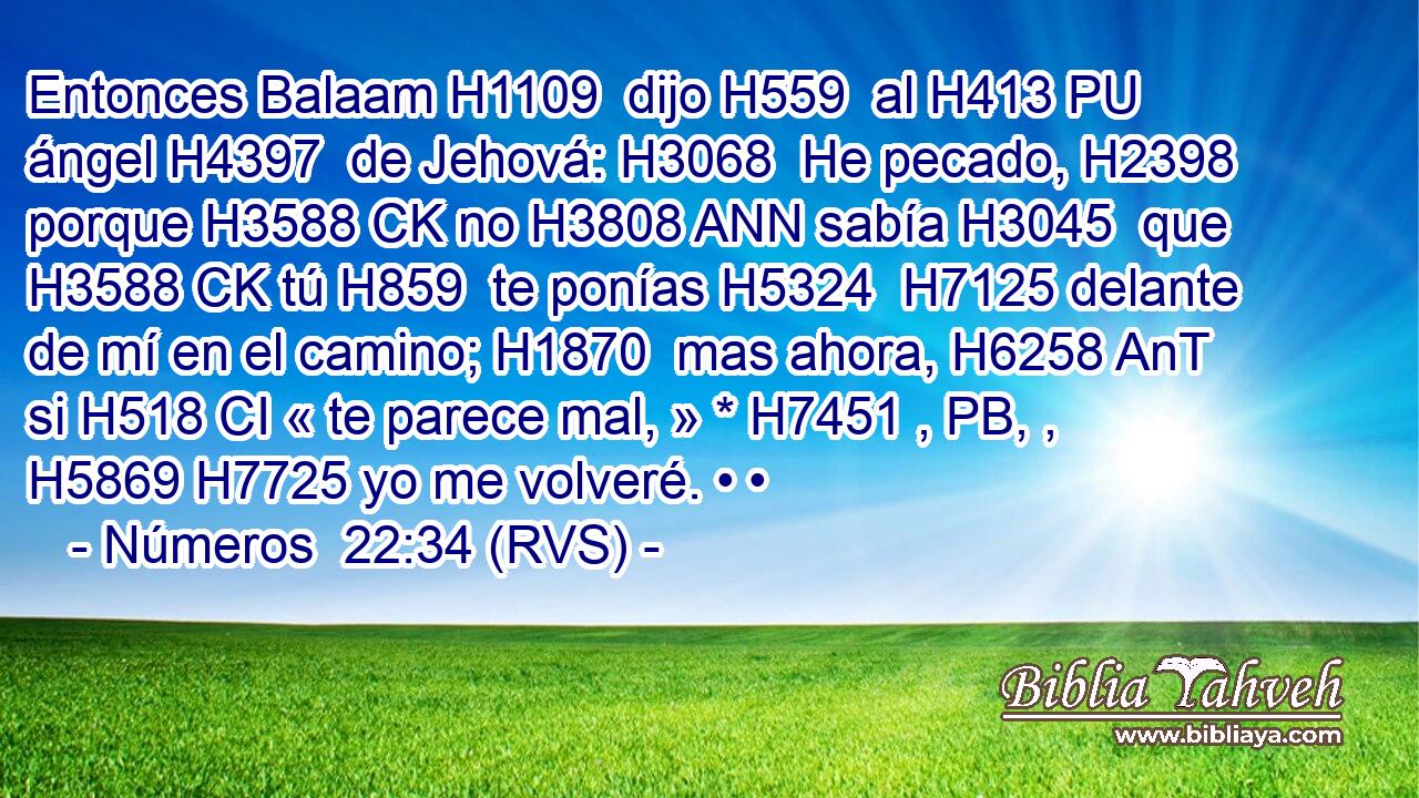 Entonces Balaam H1109  dijo H559  al H413 PU ángel H4397  de Jehová: H3068  He pecado, H2398  porque H3588 CK no H3808 ANN sabía H3045  que H3588 CK tú H859  te ponías H5324  H7125 delante de mí en el camino; H1870  mas ahora, H6258 AnT si H518 CI « te parece mal, » * H7451 , PB, ,  H5869 H7725 yo me volveré. • • 