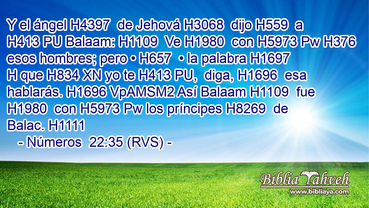 Y el ángel H4397  de Jehová H3068  dijo H559  a H413 PU Balaam: H1109  Ve H1980  con H5973 Pw H376 esos hombres; pero • H657  • la palabra H1697 H que H834 XN yo te H413 PU,  diga, H1696  esa hablarás. H1696 VpAMSM2 Así Balaam H1109  fue H1980  con H5973 Pw los príncipes H8269  de Balac. H1111  