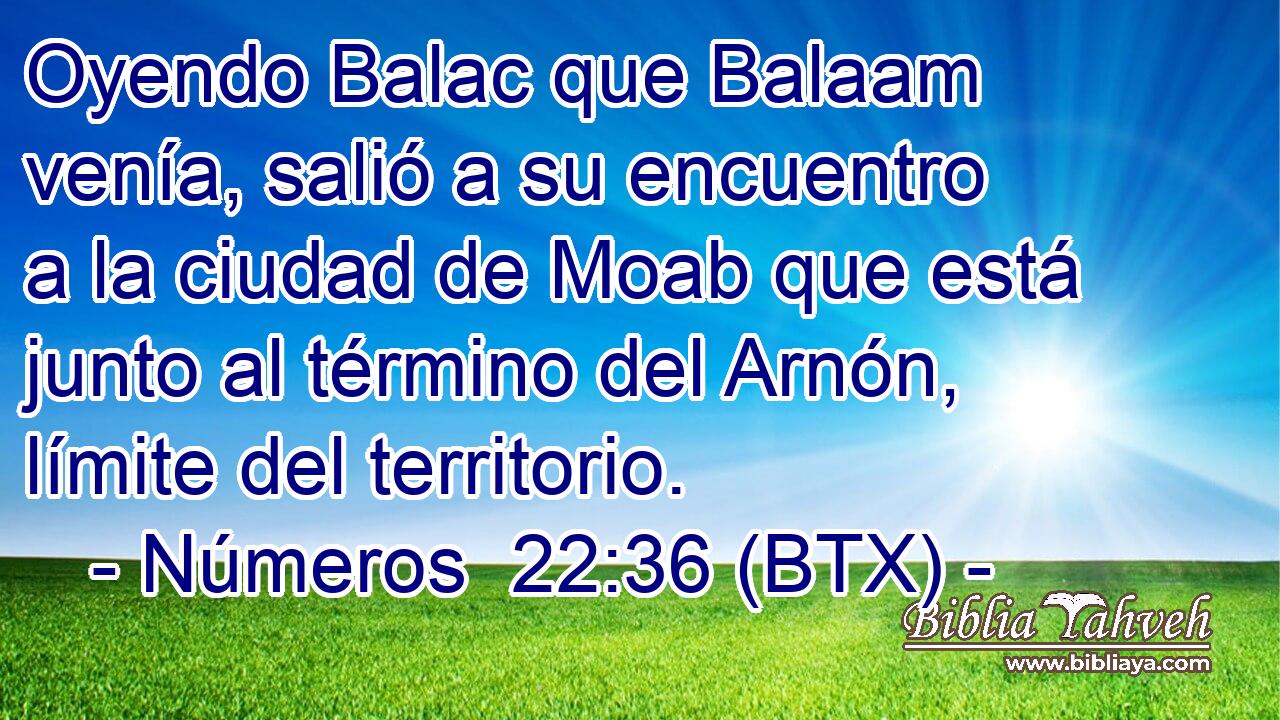 Oyendo Balac que Balaam venía, salió a su encuentro a la ciudad de Moab que está junto al término del Arnón, límite del territorio.