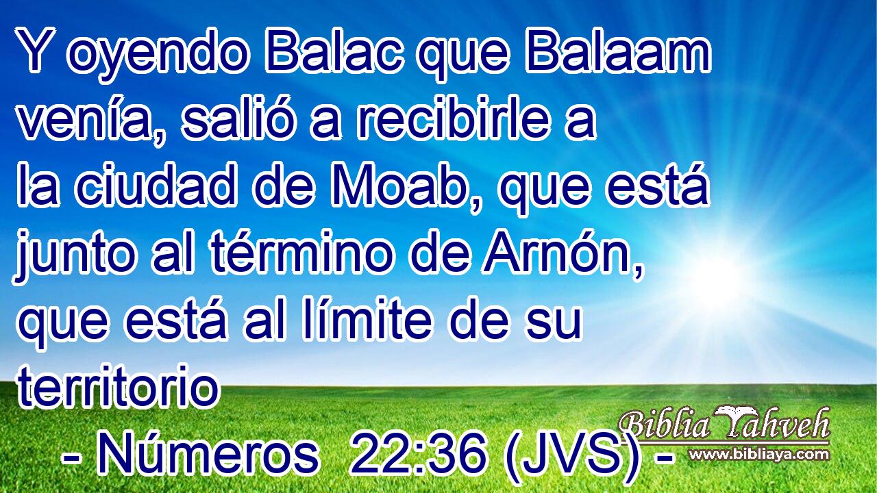 Y oyendo Balac que Balaam venía, salió a recibirle a la ciudad de Moab, que está junto al término de Arnón, que está al límite de su territorio