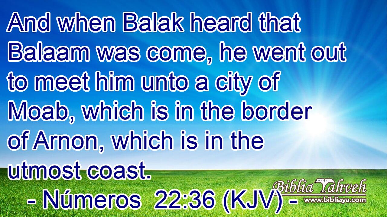 And when Balak heard that Balaam was come, he went out to meet him unto a city of Moab, which is in the border of Arnon, which is in the utmost coast.