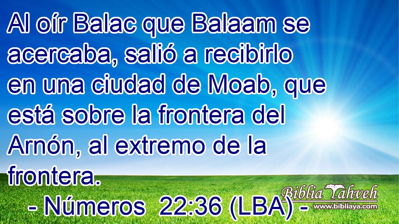 Al oír Balac que Balaam se acercaba, salió a recibirlo en una ciudad de Moab, que está sobre la frontera del Arnón, al extremo de la frontera.