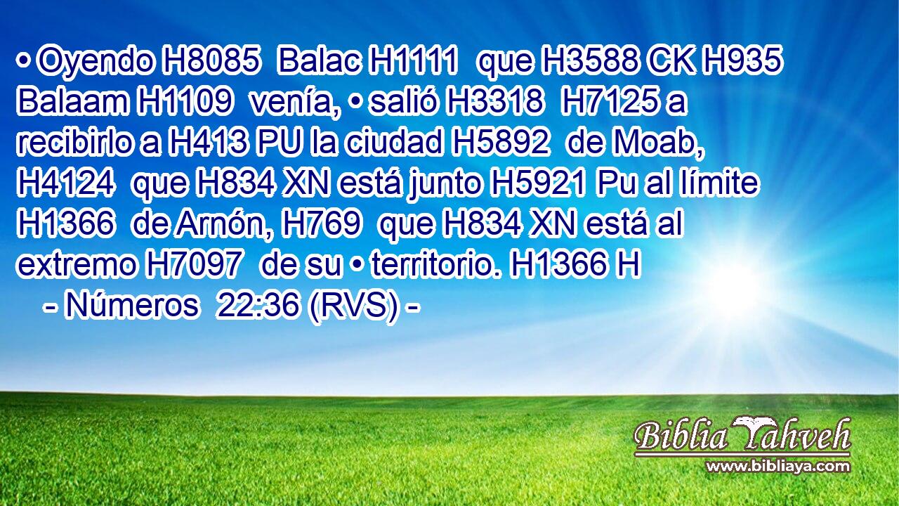 • Oyendo H8085  Balac H1111  que H3588 CK H935 Balaam H1109  venía, • salió H3318  H7125 a recibirlo a H413 PU la ciudad H5892  de Moab, H4124  que H834 XN está junto H5921 Pu al límite H1366  de Arnón, H769  que H834 XN está al extremo H7097  de su • territorio. H1366 H 
