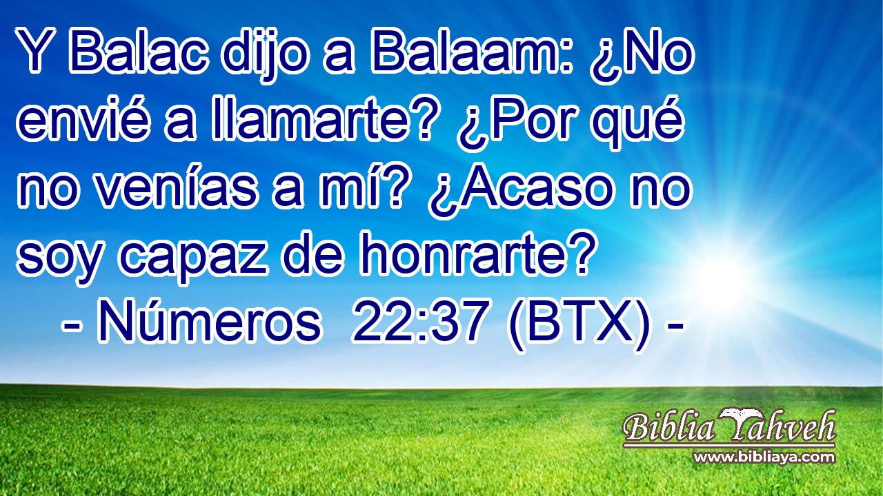 Y Balac dijo a Balaam: ¿No envié a llamarte? ¿Por qué no venías a mí? ¿Acaso no soy capaz de honrarte?