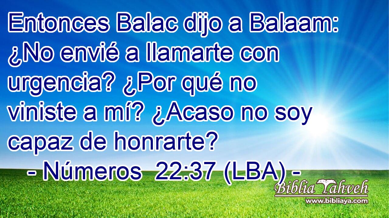 Entonces Balac dijo a Balaam: ¿No envié a llamarte con urgencia? ¿Por qué no viniste a mí? ¿Acaso no soy capaz de honrarte?
