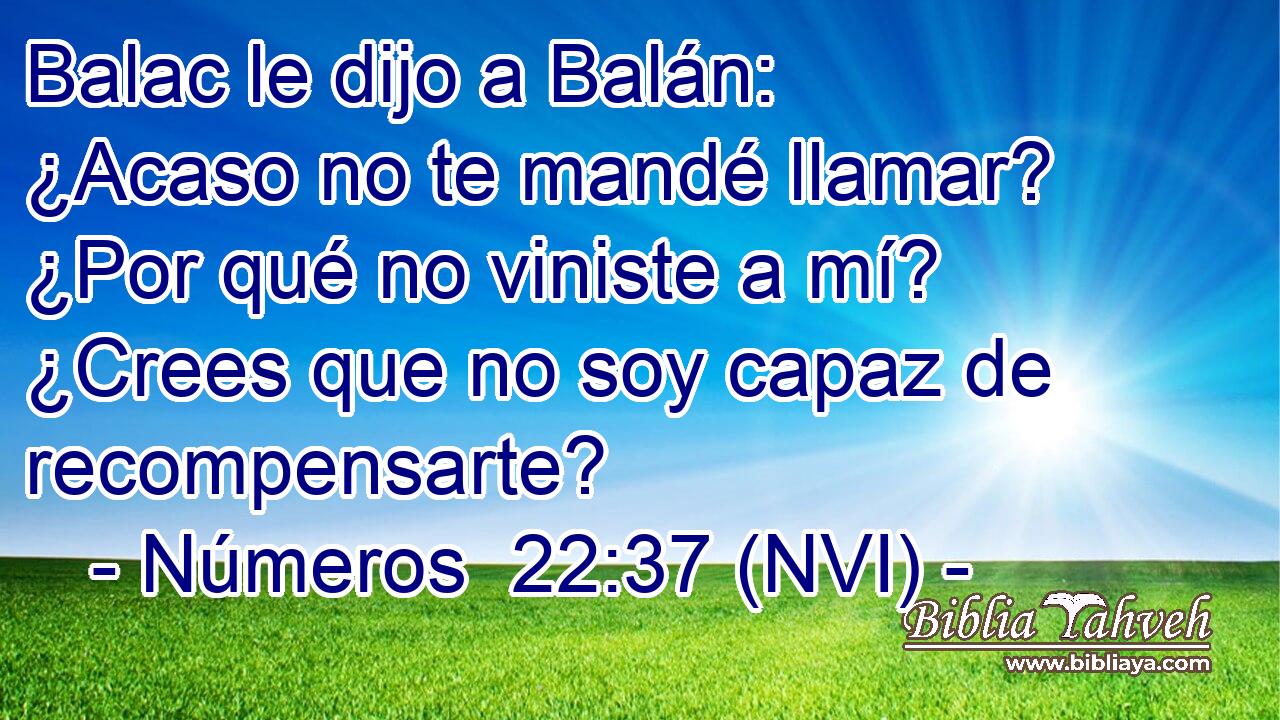  Balac le dijo a Balán: ¿Acaso no te mandé llamar? ¿Por qué no viniste a mí? ¿Crees que no soy capaz de recompensarte? 