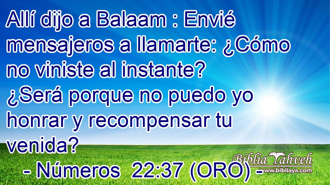  Allí dijo a Balaam : Envié mensajeros a llamarte: ¿Cómo no viniste al instante? ¿Será porque no puedo yo honrar y recompensar tu venida? 