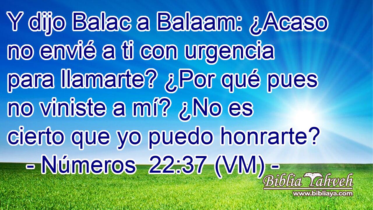  Y dijo Balac a Balaam: ¿Acaso no envié a ti con urgencia para llamarte? ¿Por qué pues no viniste a mí? ¿No es cierto que yo puedo honrarte? 