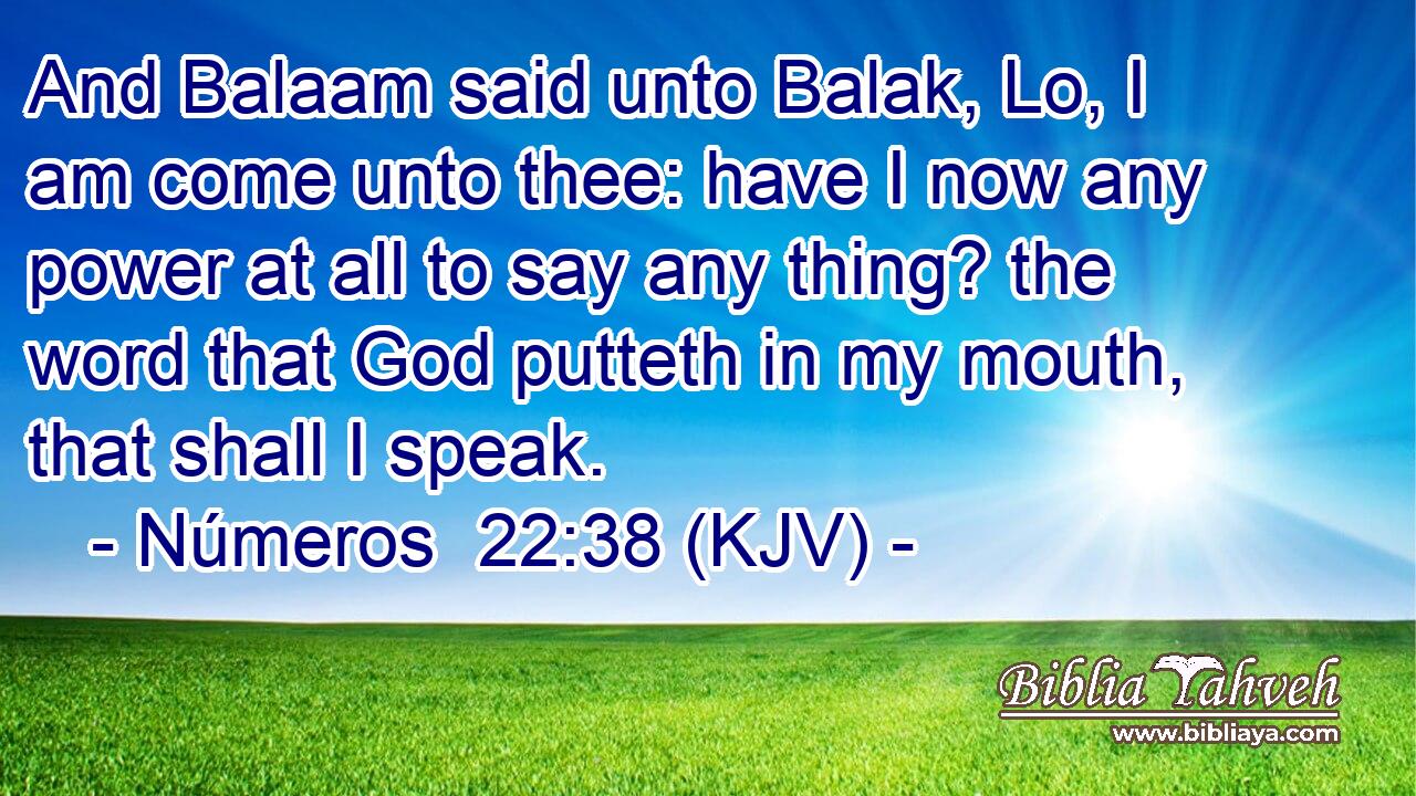 And Balaam said unto Balak, Lo, I am come unto thee: have I now any power at all to say any thing? the word that God putteth in my mouth, that shall I speak.
