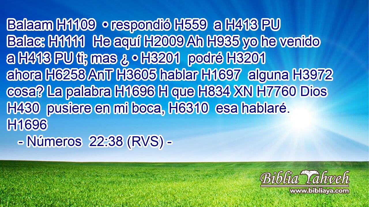Balaam H1109  • respondió H559  a H413 PU Balac: H1111  He aquí H2009 Ah H935 yo he venido a H413 PU ti; mas ¿ • H3201  podré H3201  ahora H6258 AnT H3605 hablar H1697  alguna H3972  cosa? La palabra H1696 H que H834 XN H7760 Dios H430  pusiere en mi boca, H6310  esa hablaré. H1696  