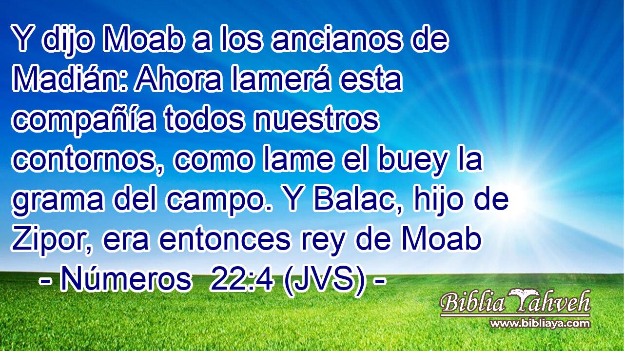 Y dijo Moab a los ancianos de Madián: Ahora lamerá esta compañía todos nuestros contornos, como lame el buey la grama del campo. Y Balac, hijo de Zipor, era entonces rey de Moab