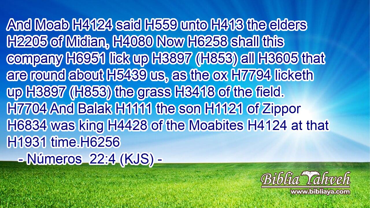 And Moab H4124 said H559 unto H413 the elders H2205 of Midian, H4080 Now H6258 shall this company H6951 lick up H3897 (H853) all H3605 that are round about H5439 us, as the ox H7794 licketh up H3897 (H853) the grass H3418 of the field. H7704 And Balak H1111 the son H1121 of Zippor H6834 was king H4428 of the Moabites H4124 at that H1931 time.H6256