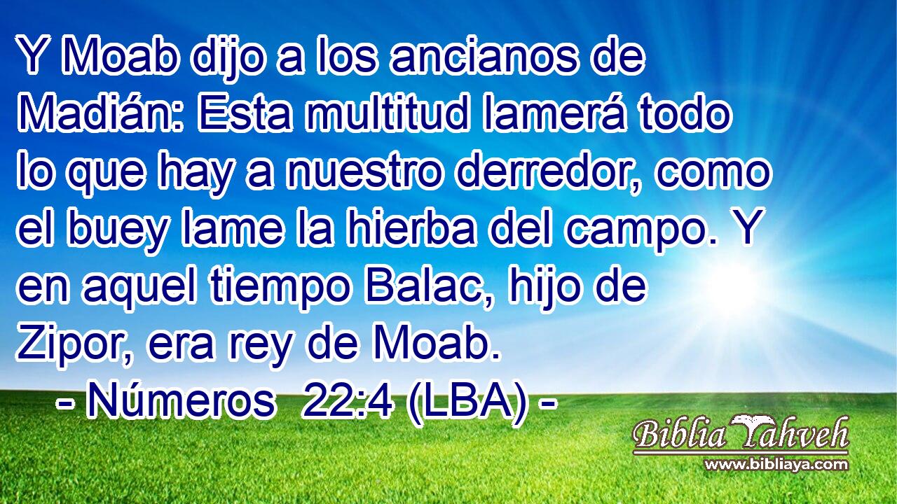 Y Moab dijo a los ancianos de Madián: Esta multitud lamerá todo lo que hay a nuestro derredor, como el buey lame la hierba del campo. Y en aquel tiempo Balac, hijo de Zipor, era rey de Moab.