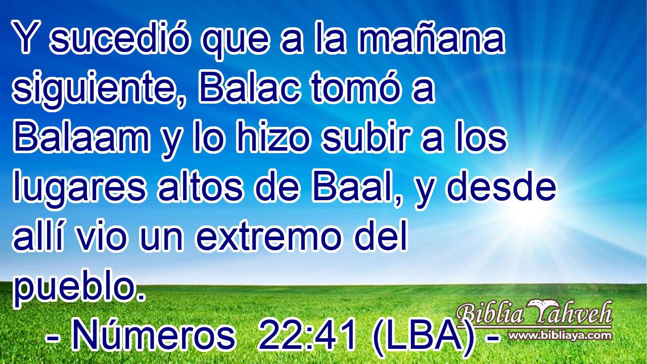 Y sucedió que a la mañana siguiente, Balac tomó a Balaam y lo hizo subir a los lugares altos de Baal, y desde allí vio un extremo del pueblo.