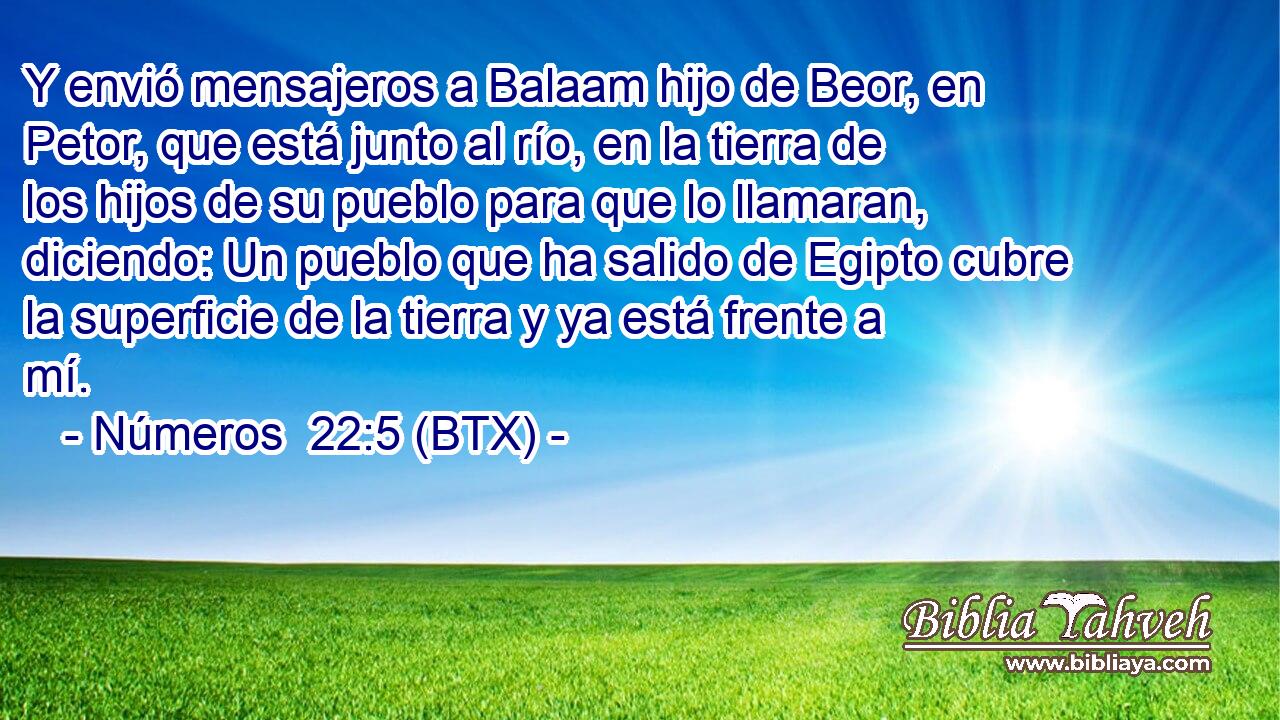 Y envió mensajeros a Balaam hijo de Beor, en Petor, que está junto al río, en la tierra de los hijos de su pueblo para que lo llamaran, diciendo: Un pueblo que ha salido de Egipto cubre la superficie de la tierra y ya está frente a mí.