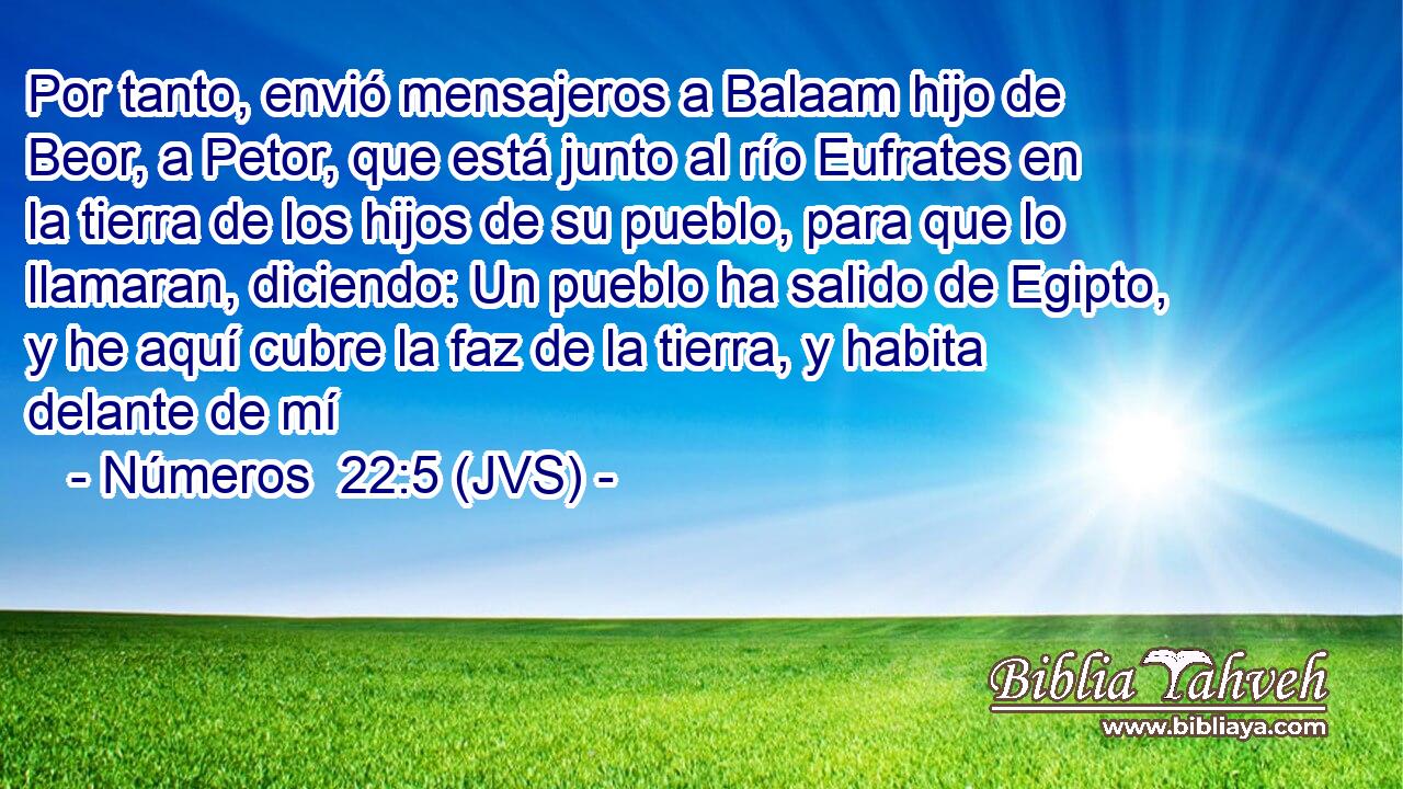 Por tanto, envió mensajeros a Balaam hijo de Beor, a Petor, que está junto al río Eufrates en la tierra de los hijos de su pueblo, para que lo llamaran, diciendo: Un pueblo ha salido de Egipto, y he aquí cubre la faz de la tierra, y habita delante de mí