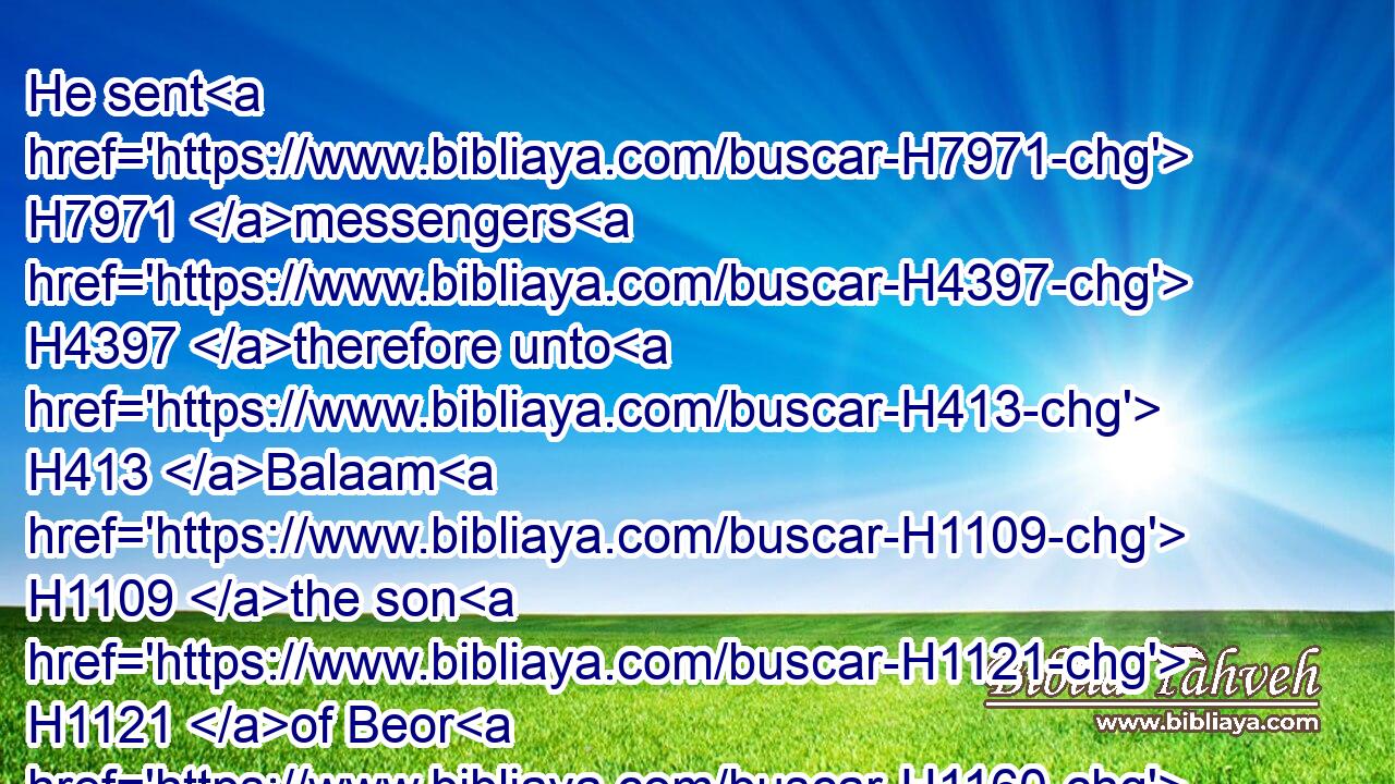He sent H7971 messengers H4397 therefore unto H413 Balaam H1109 the son H1121 of Beor H1160 to Pethor, H6604 which H834 is by H5921 the river H5104 of the land H776 of the children H1121 of his people, H5971 to call H7121 him, saying, H559 Behold, H2009 there is a people H5971 come out H3318 from Egypt: H4480  H4714 behold, H2009 they cover H3680 (H853) the face H5869 of the earth, H776 and they H1931 abide H3427 over against H4480  H4136 me: