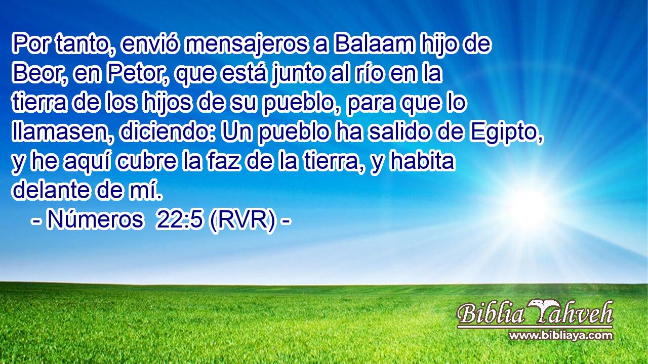 Por tanto, envió mensajeros a Balaam hijo de Beor, en Petor, que está junto al río en la tierra de los hijos de su pueblo, para que lo llamasen, diciendo: Un pueblo ha salido de Egipto, y he aquí cubre la faz de la tierra, y habita delante de mí.