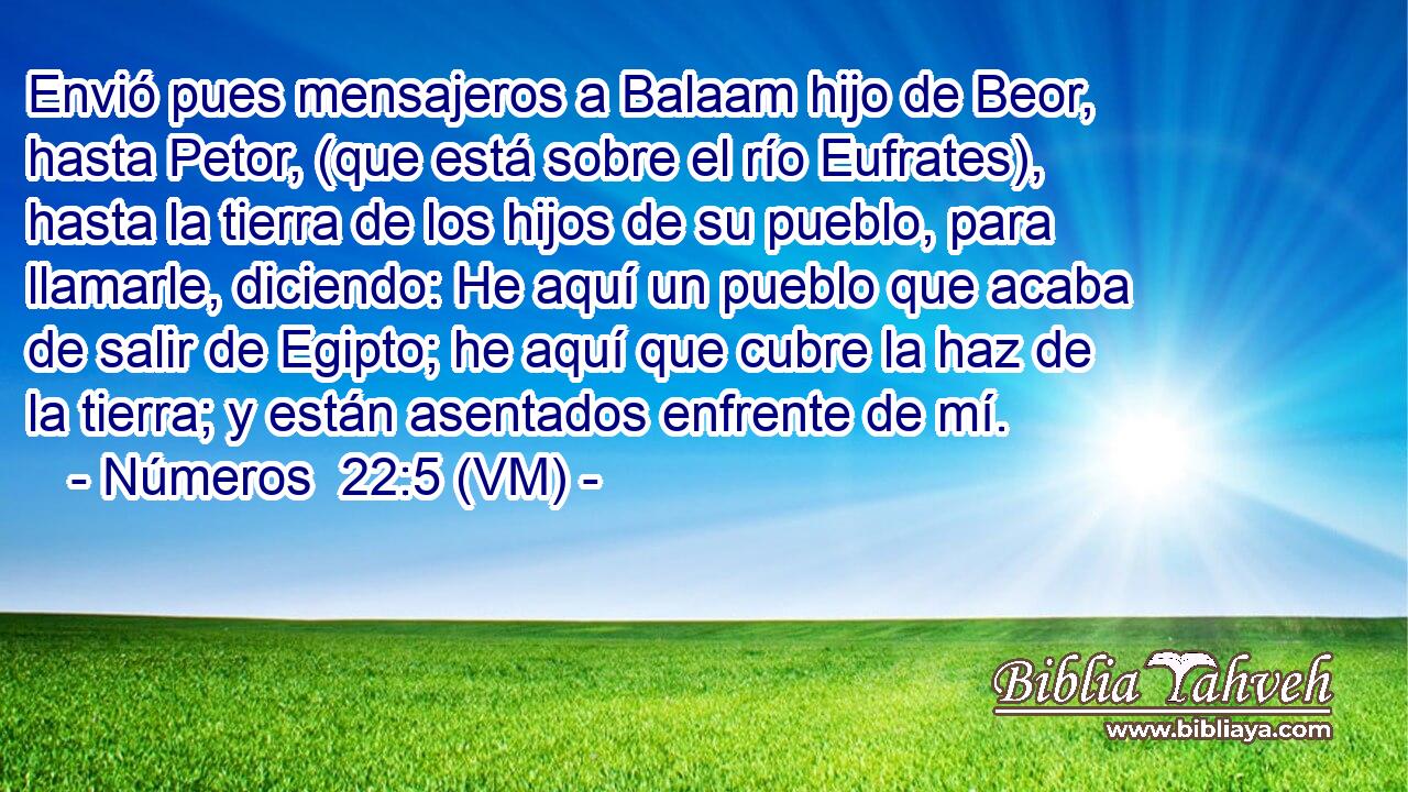  Envió pues mensajeros a Balaam hijo de Beor, hasta Petor, (que está sobre el río Eufrates), hasta la tierra de los hijos de su pueblo, para llamarle, diciendo: He aquí un pueblo que acaba de salir de Egipto; he aquí que cubre la haz de la tierra; y están asentados enfrente de mí. 