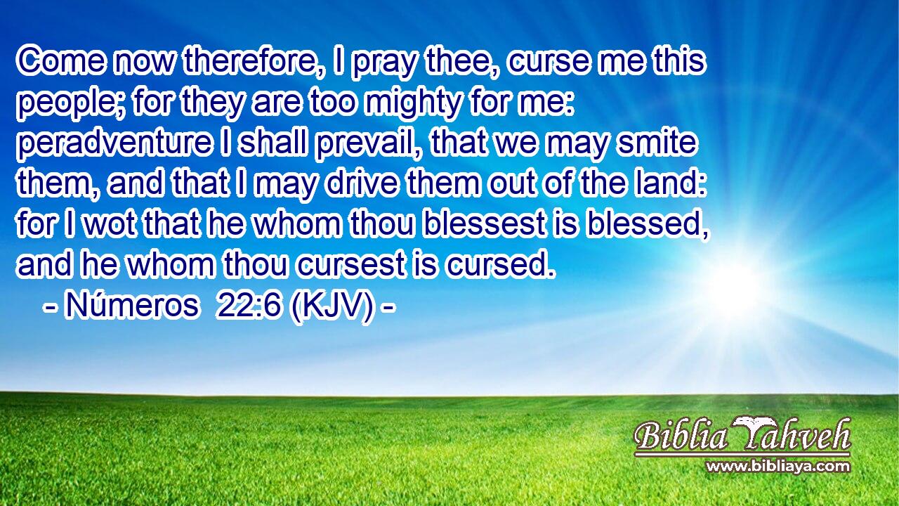 Come now therefore, I pray thee, curse me this people; for they are too mighty for me: peradventure I shall prevail, that we may smite them, and that I may drive them out of the land: for I wot that he whom thou blessest is blessed, and he whom thou cursest is cursed.
