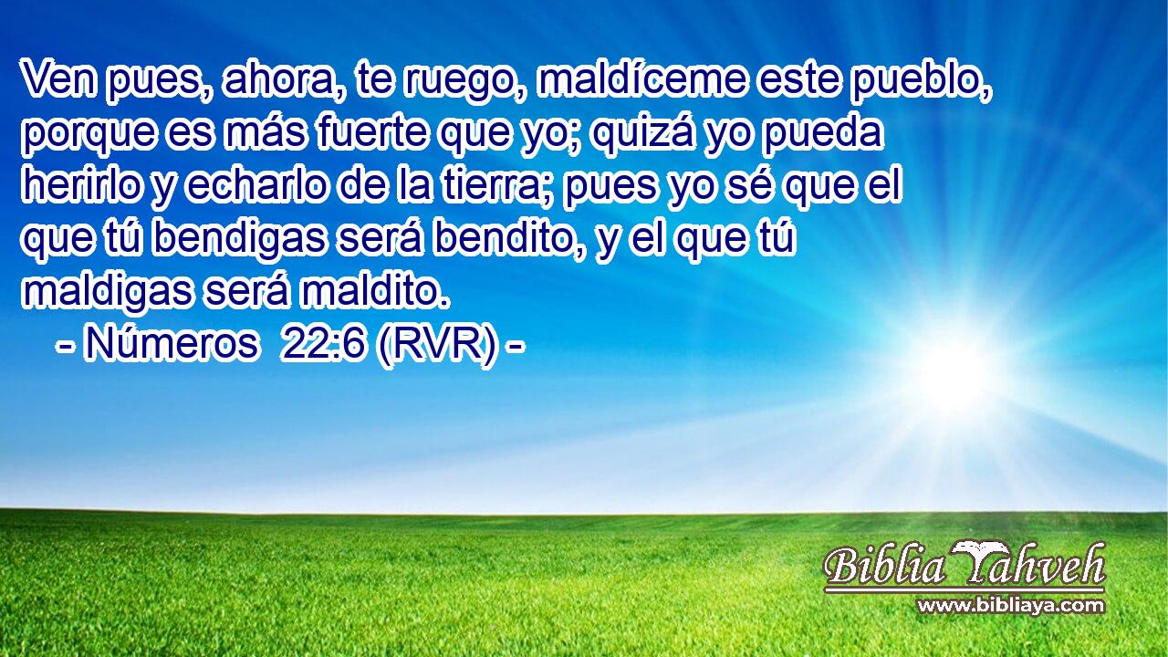 Ven pues, ahora, te ruego, maldíceme este pueblo, porque es más fuerte que yo; quizá yo pueda herirlo y echarlo de la tierra; pues yo sé que el que tú bendigas será bendito, y el que tú maldigas será maldito.