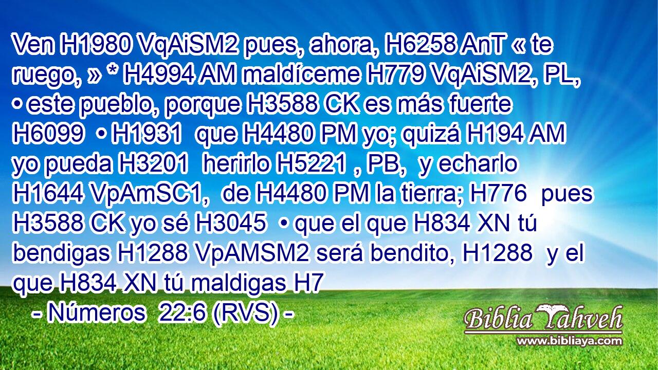 Ven H1980 VqAiSM2 pues, ahora, H6258 AnT « te ruego, » * H4994 AM maldíceme H779 VqAiSM2, PL,  • este pueblo, porque H3588 CK es más fuerte H6099  • H1931  que H4480 PM yo; quizá H194 AM yo pueda H3201  herirlo H5221 , PB,  y echarlo H1644 VpAmSC1,  de H4480 PM la tierra; H776  pues H3588 CK yo sé H3045  • que el que H834 XN tú bendigas H1288 VpAMSM2 será bendito, H1288  y el que H834 XN tú maldigas H7