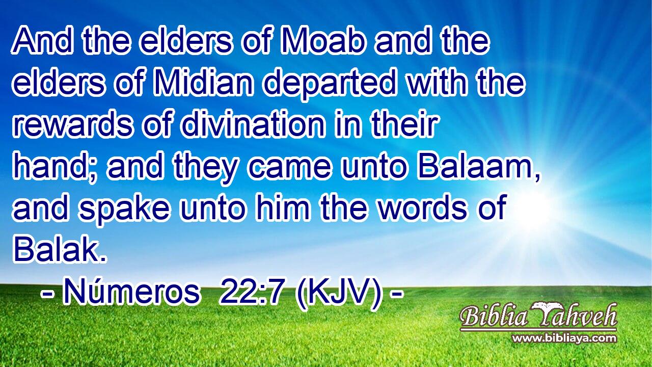 And the elders of Moab and the elders of Midian departed with the rewards of divination in their hand; and they came unto Balaam, and spake unto him the words of Balak.