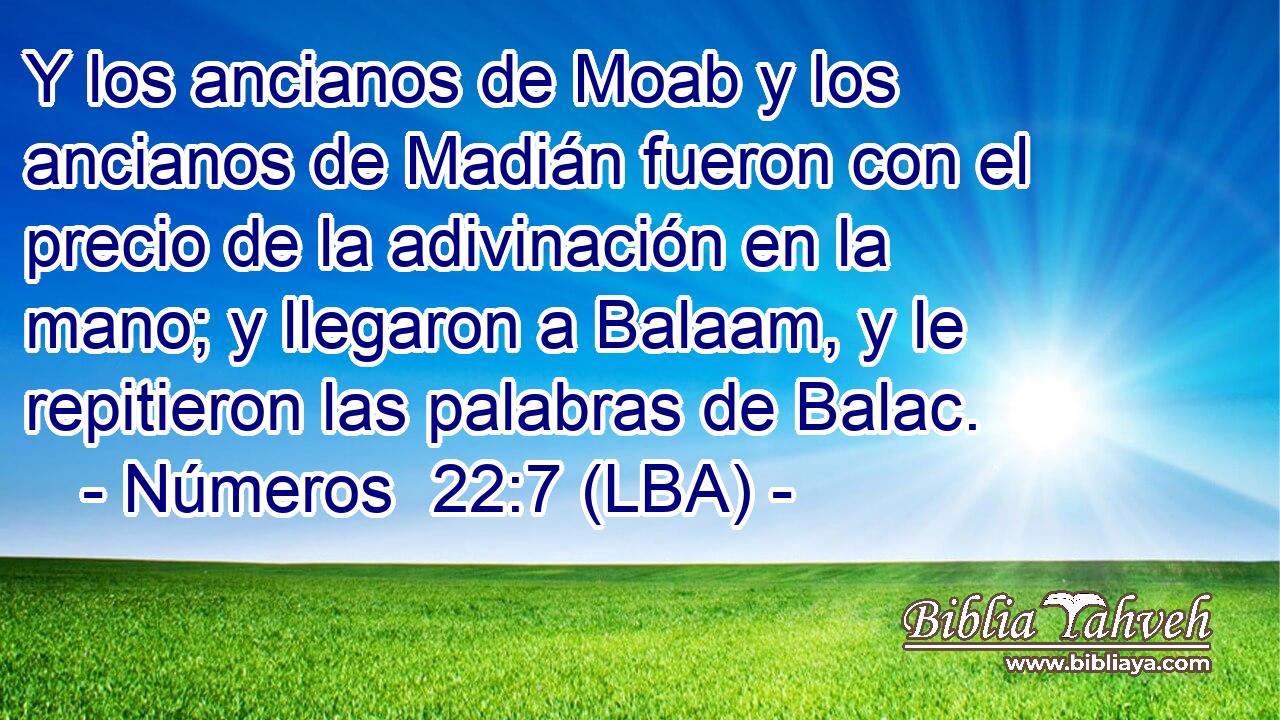 Y los ancianos de Moab y los ancianos de Madián fueron con el precio de la adivinación en la mano; y llegaron a Balaam, y le repitieron las palabras de Balac.