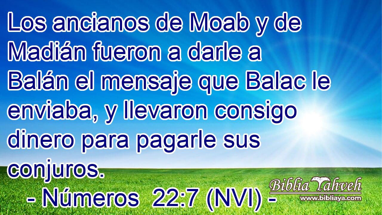  Los ancianos de Moab y de Madián fueron a darle a Balán el mensaje que Balac le enviaba, y llevaron consigo dinero para pagarle sus conjuros. 