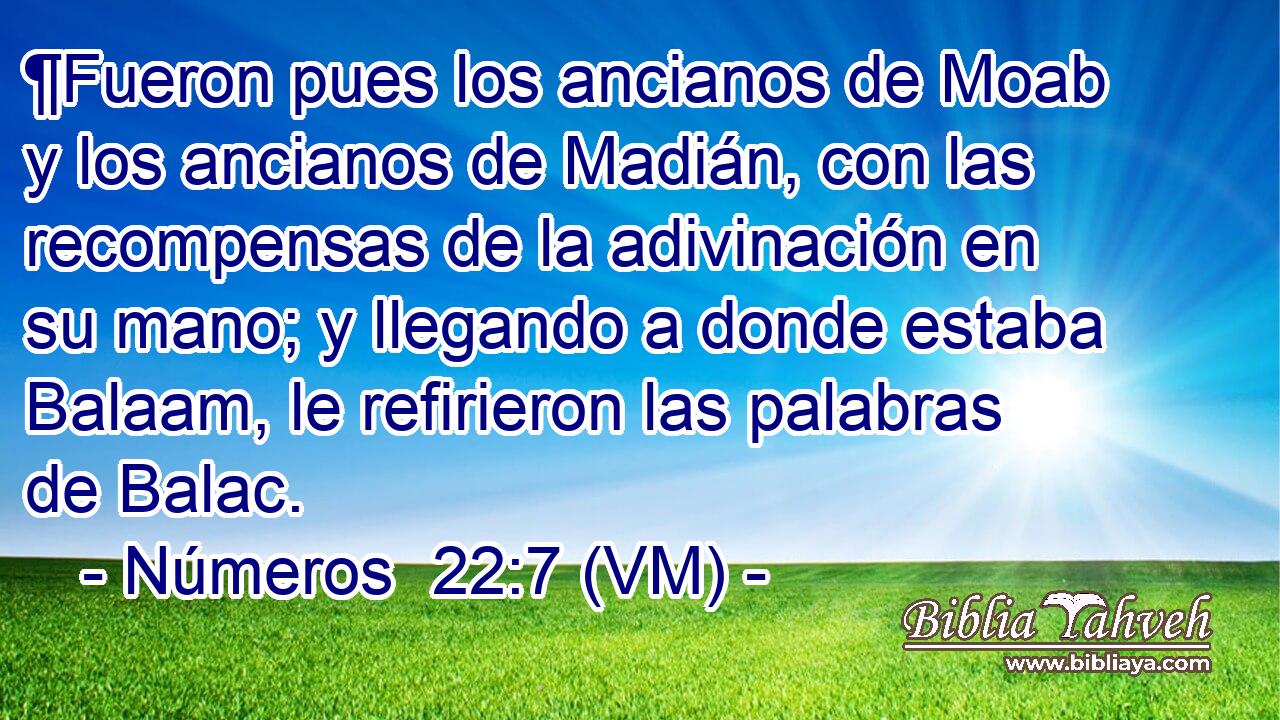  ¶Fueron pues los ancianos de Moab y los ancianos de Madián, con las recompensas de la adivinación en su mano; y llegando a donde estaba Balaam, le refirieron las palabras de Balac. 