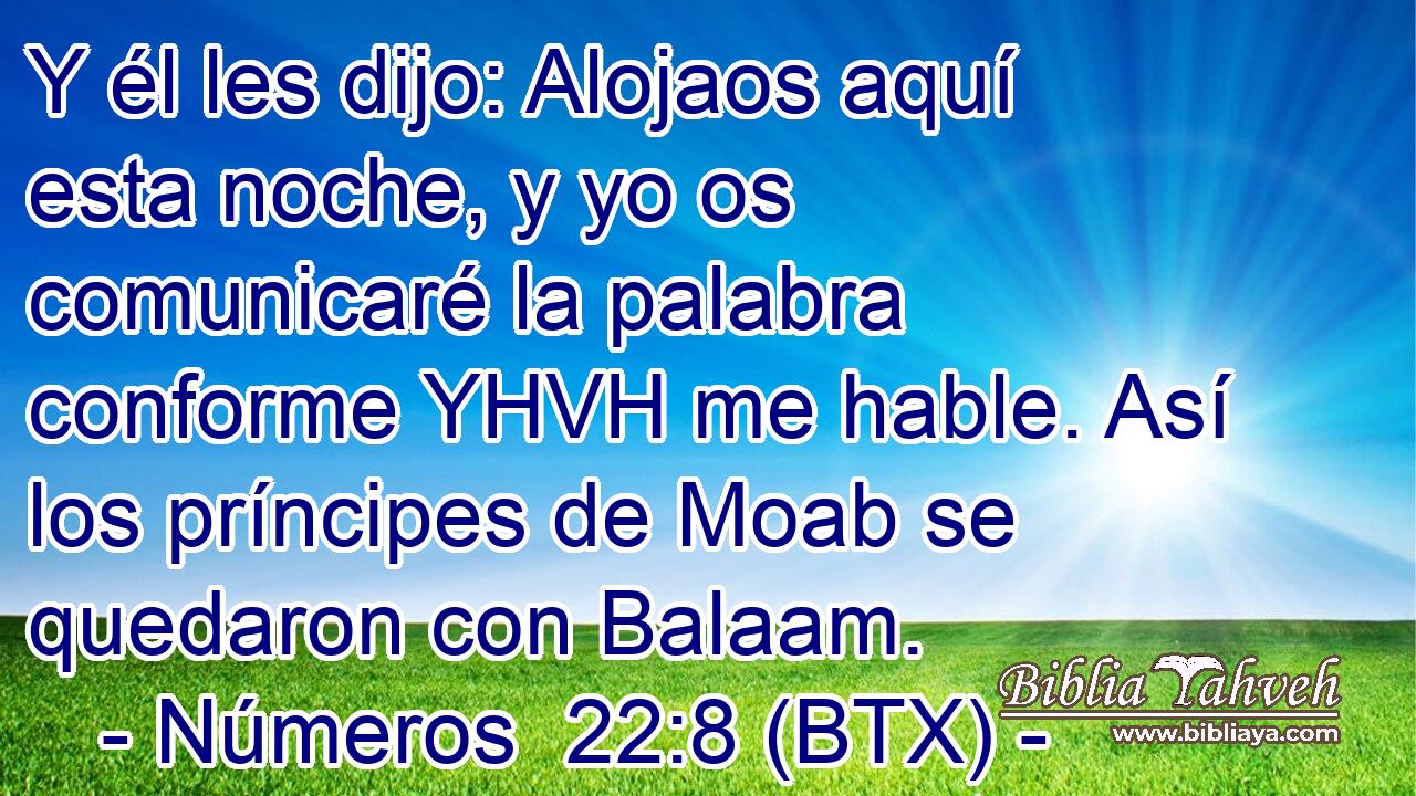 Y él les dijo: Alojaos aquí esta noche, y yo os comunicaré la palabra conforme YHVH me hable. Así los príncipes de Moab se quedaron con Balaam.