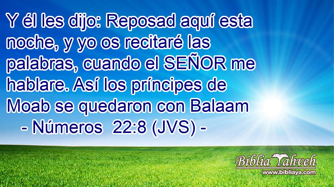 Y él les dijo: Reposad aquí esta noche, y yo os recitaré las palabras, cuando el SEÑOR me hablare. Así los príncipes de Moab se quedaron con Balaam