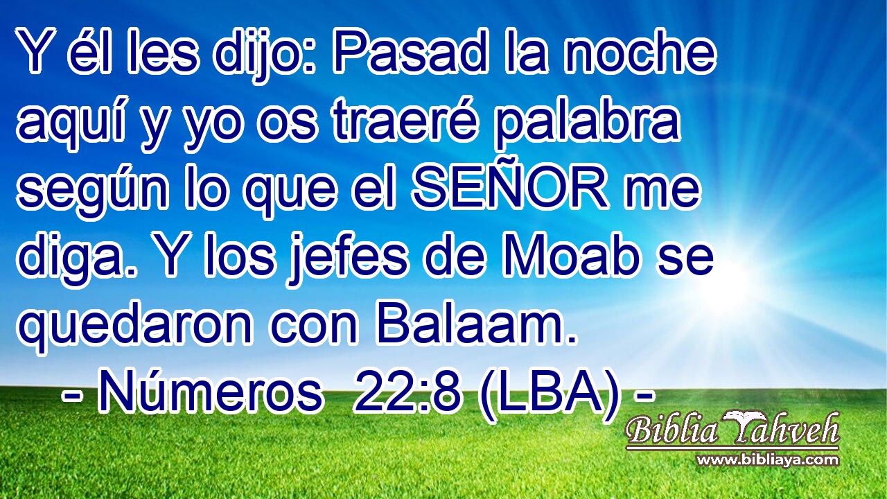 Y él les dijo: Pasad la noche aquí y yo os traeré palabra según lo que el SEÑOR me diga. Y los jefes de Moab se quedaron con Balaam.