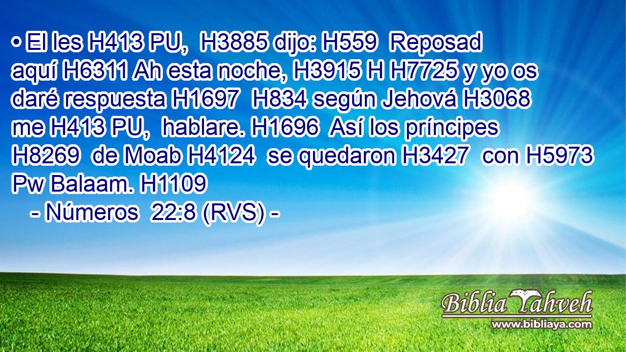 • El les H413 PU,  H3885 dijo: H559  Reposad aquí H6311 Ah esta noche, H3915 H H7725 y yo os daré respuesta H1697  H834 según Jehová H3068  me H413 PU,  hablare. H1696  Así los príncipes H8269  de Moab H4124  se quedaron H3427  con H5973 Pw Balaam. H1109  