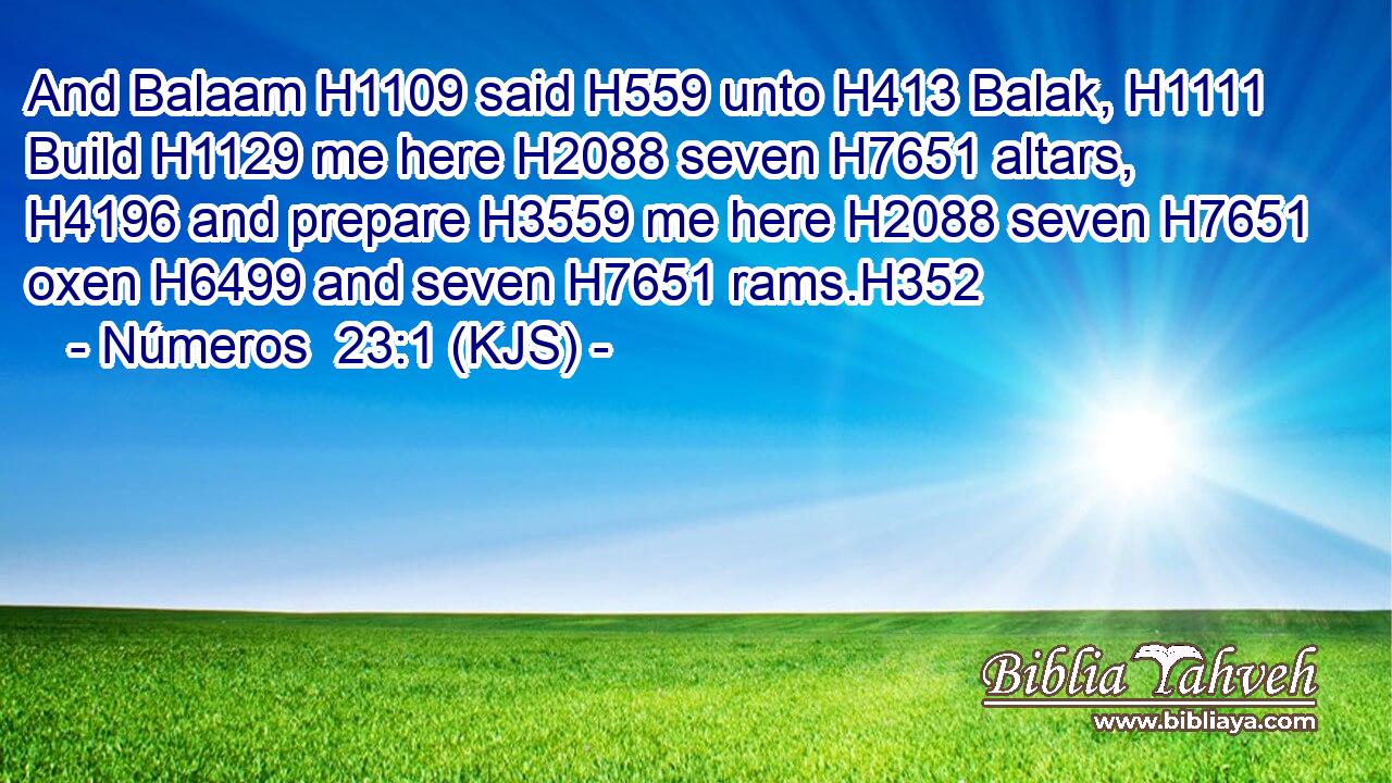 And Balaam H1109 said H559 unto H413 Balak, H1111 Build H1129 me here H2088 seven H7651 altars, H4196 and prepare H3559 me here H2088 seven H7651 oxen H6499 and seven H7651 rams.H352
