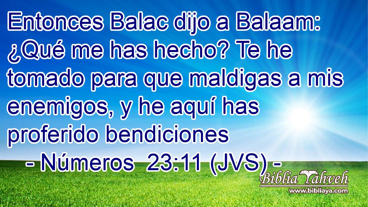 Entonces Balac dijo a Balaam: ¿Qué me has hecho? Te he tomado para que maldigas a mis enemigos, y he aquí has proferido bendiciones