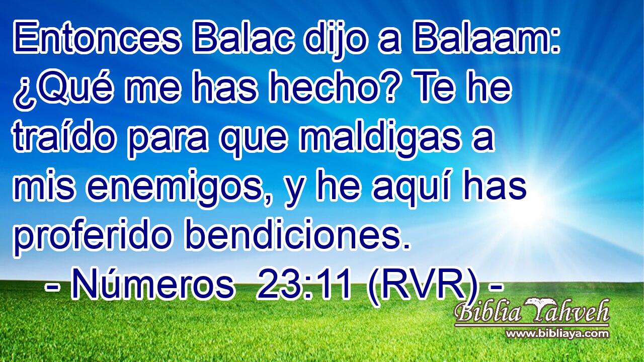 Entonces Balac dijo a Balaam: ¿Qué me has hecho? Te he traído para que maldigas a mis enemigos, y he aquí has proferido bendiciones.