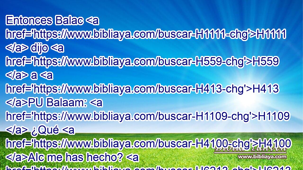 Entonces Balac H1111  dijo H559  a H413 PU Balaam: H1109  ¿Qué H4100 AIc me has hecho? H6213  H6895 Te he traído H3947  para que maldigas H6894  a mis enemigos, H341  y he aquí H2009 Ah has proferido H1288  bendiciones. H1288 VpAa 