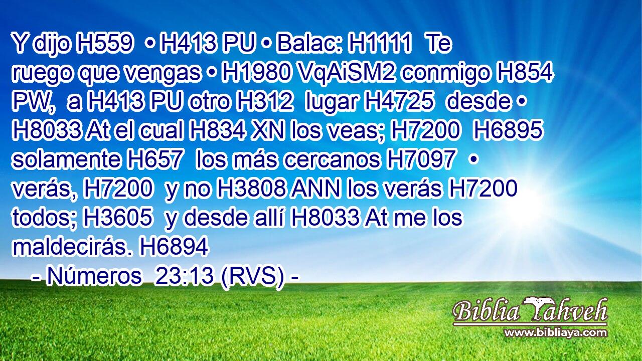 Y dijo H559  • H413 PU • Balac: H1111  Te ruego que vengas • H1980 VqAiSM2 conmigo H854 PW,  a H413 PU otro H312  lugar H4725  desde • H8033 At el cual H834 XN los veas; H7200  H6895 solamente H657  los más cercanos H7097  • verás, H7200  y no H3808 ANN los verás H7200  todos; H3605  y desde allí H8033 At me los maldecirás. H6894  