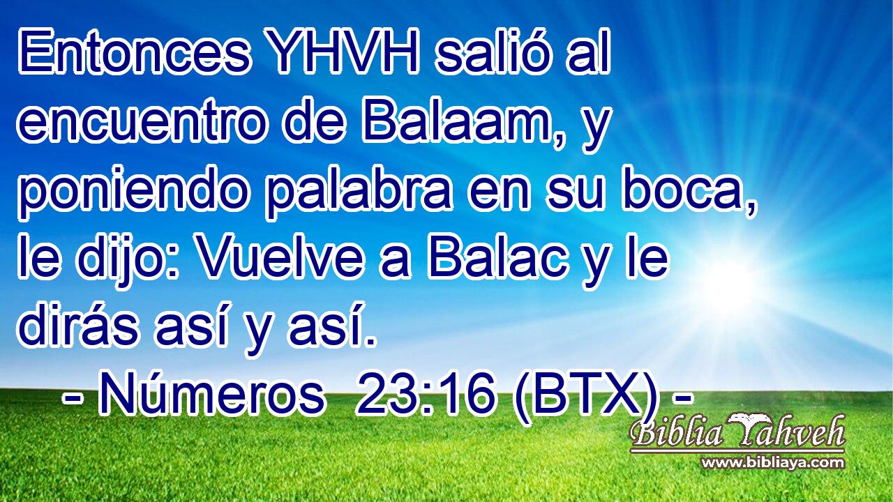 Entonces YHVH salió al encuentro de Balaam, y poniendo palabra en su boca, le dijo: Vuelve a Balac y le dirás así y así.