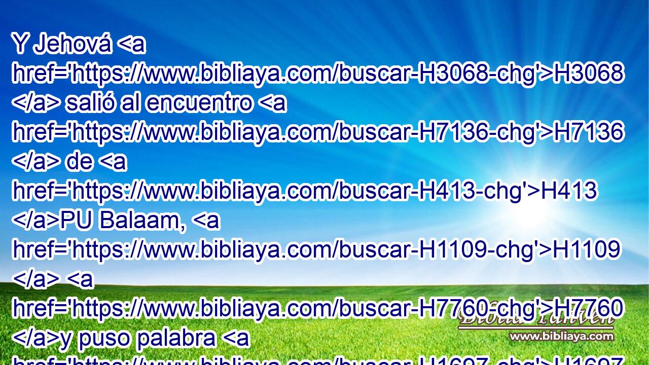 Y Jehová H3068  salió al encuentro H7136  de H413 PU Balaam, H1109  H7760 y puso palabra H1697  en su boca, H6310  y le dijo: H559  H7725 Vuelve a H413 PU Balac, H1111  y dile H1696 VpAISM2 así. H3541 Am 