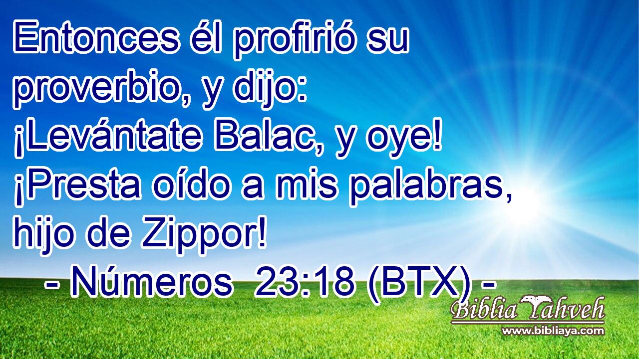 Entonces él profirió su proverbio, y dijo: ¡Levántate Balac, y oye! ¡Presta oído a mis palabras, hijo de Zippor!