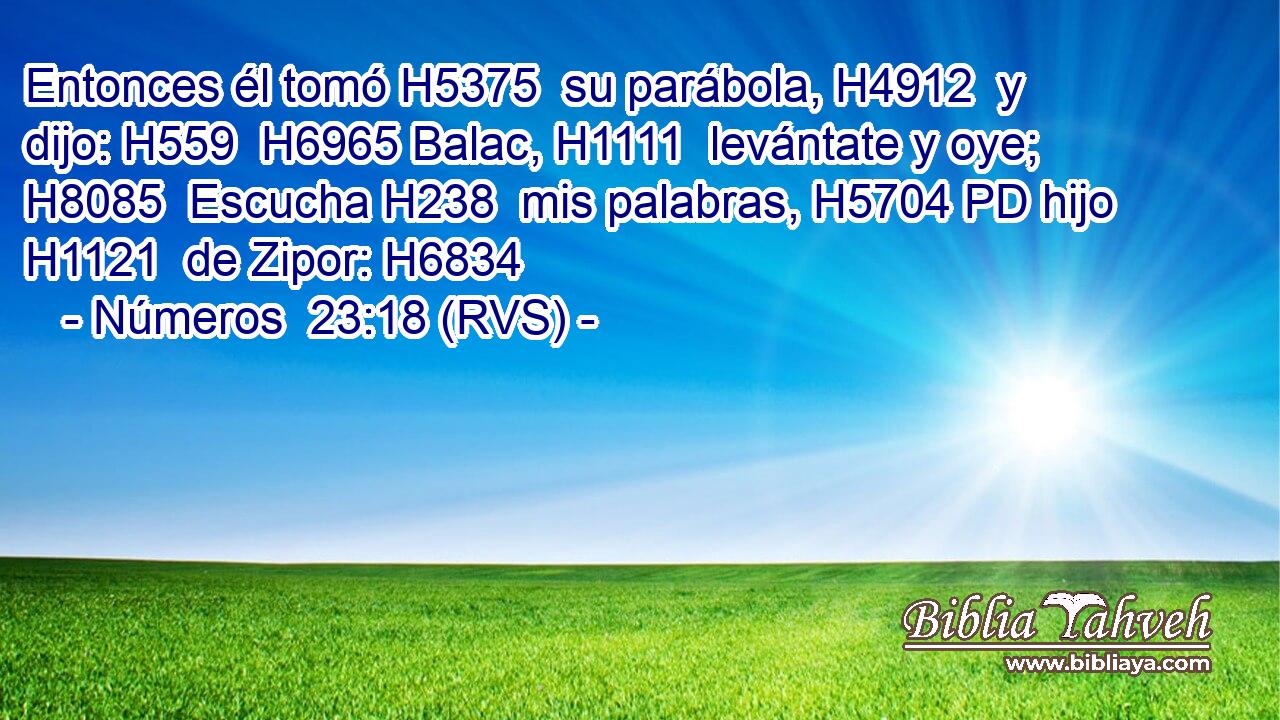 Entonces él tomó H5375  su parábola, H4912  y dijo: H559  H6965 Balac, H1111  levántate y oye; H8085  Escucha H238  mis palabras, H5704 PD hijo H1121  de Zipor: H6834  